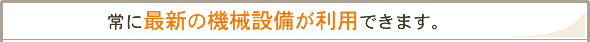 「常に最新の機械設備が利用できます。」